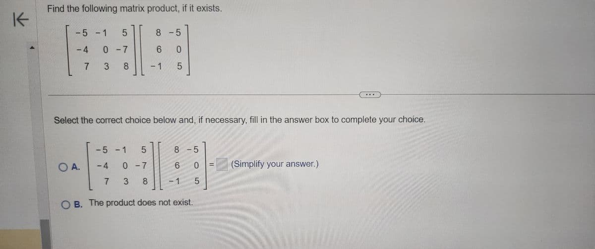 K
Find the following matrix product, if it exists.
5 1
4
OA.
-
5
0-7
3
8
Select the correct choice below and, if necessary, fill in the answer box to complete your choice.
-5 - 1 5
-4
7
8 -5
6 0
1
5
0-7
3 8
8 -5
6
0
OB. The product does not exist.
5
(Simplify your answer.)