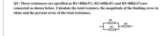 QI: Three resistances are specified as RI-400:5%, R2-600+4% and R3-80+2%are
connected as shown below. Calculate the total resistors, the magnitude of the limiting error in
ohms and the percent error of the total resistance.
