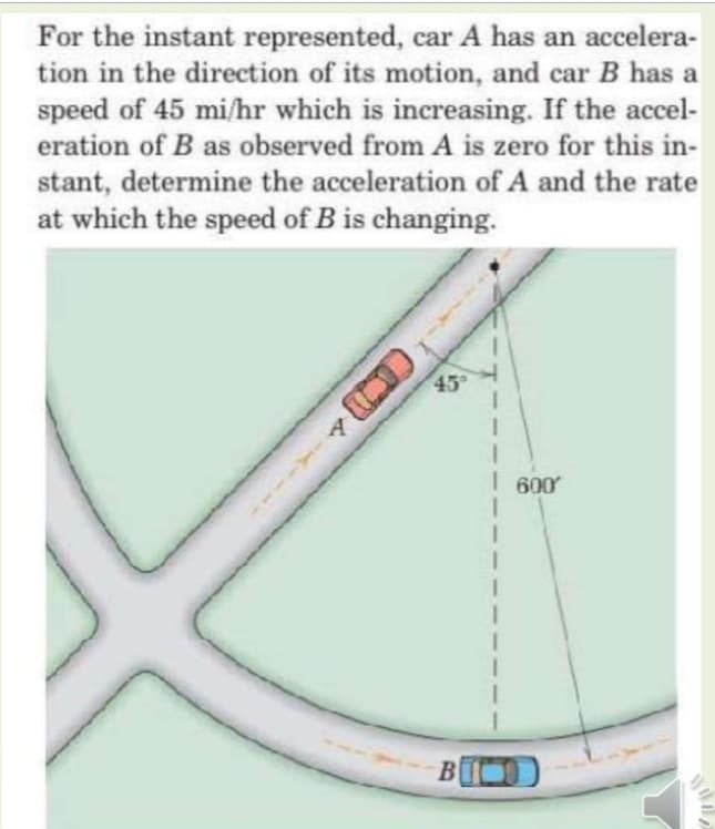 For the instant represented, car A has an accelera-
tion in the direction of its motion, and car B has a
speed of 45 mi/hr which is increasing. If the accel-
eration of B as observed from A is zero for this in-
stant, determine the acceleration of A and the rate
at which the speed of B is changing.
45
I 600
