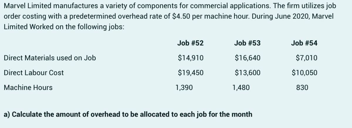 Marvel Limited manufactures a variety of components for commercial applications. The firm utilizes job
order costing with a predetermined overhead rate of $4.50 per machine hour. During June 2020, Marvel
Limited Worked on the following jobs:
Direct Materials used on Job
Direct Labour Cost
Machine Hours
Job #52
Job #53
Job #54
$14,910
$16,640
$7,010
$19,450
$13,600
$10,050
1,390
1,480
830
a) Calculate the amount of overhead to be allocated to each job for the month