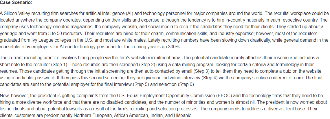 Case Scenario:
A Silicon Valley recruiting firm searches for artificial intelligence (AI) and technology personnel for major companies around the world. The recruits' workplace could be
located anywhere the company operates, depending on their skills and expertise, although the tendency is to hire in-country nationals in each respective country. The
company uses technology-oriented magazines, the company website, and social media to recruit the candidates they need for their clients. They started up about a
year ago and went from 3 to 50 recruiters. Their recruiters are hired for their charm, communication skills, and industry expertise; however, most of the recruiters
graduated from Ivy League colleges in the U.S. and most are white males. Lately recruiting numbers have been slowing down drastically, while general demand in the
marketplace by employers for Al and technology personnel for the coming year is up 300%.
The current recruiting practice involves hiring people via the firm's website recruitment area. The potential candidate merely attaches their resume and includes a
short note to the recruiter (Step 1). These resumes are then screened (Step 2) using a data mining program, looking for certain criteria and terminology in their
resumes. Those candidates getting through the initial screening are then auto-contacted by email (Step 3) to tell them they need to complete a quiz on the website
using a particular password. If they pass this second screening, they are given an individual interview (Step 4) via the company's online conference room. The final
candidates are sent to the potential employer for the final interview (Step 5) and selection (Step 6).
Now, however, the president is getting complaints from the U.S. Equal Employment Opportunity Commission (EEOC) and the technology firms that they need to be
hiring a more diverse workforce and that there are no disabled candidates, and the number of minorities and women is almost nil. The president is now worried about
losing clients and about potential lawsuits as a result of the firm's recruiting and selection processes. The company needs to address a diverse client base. Their
clients' customers are predominantly Northern European, African American, Indian, and Hispanic.