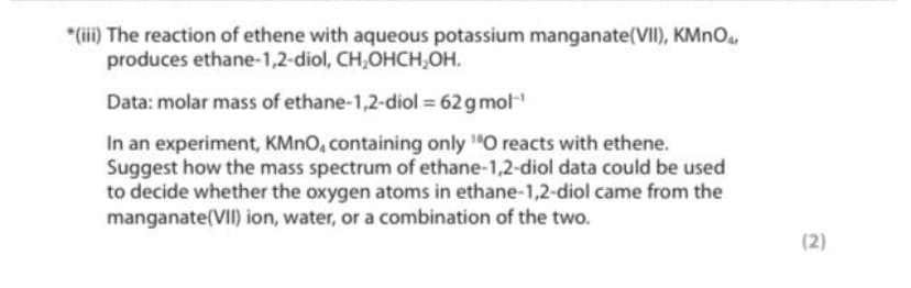 *(iii) The reaction of ethene with aqueous potassium manganate(VII), KMNO.,
produces ethane-1,2-diol, CH,OHCH,OH.
Data: molar mass of ethane-1,2-diol = 62 g mol
In an experiment, KMNO, containing only "O reacts with ethene.
Suggest how the mass spectrum of ethane-1,2-diol data could be used
to decide whether the oxygen atoms in ethane-1,2-diol came from the
manganate(VII) ion, water, or a combination of the two.
(2)
