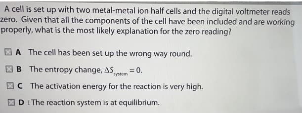 A cell is set up with two metal-metal ion half cells and the digital voltmeter reads
zero. Given that all the components of the cell have been included and are working
properly, what is the most likely explanation for the zero reading?
A The cell has been set up the wrong way round.
B The entropy change, AS,
= 0.
system
C The activation energy for the reaction is very high.
DI The reaction system is at equilibrium.
