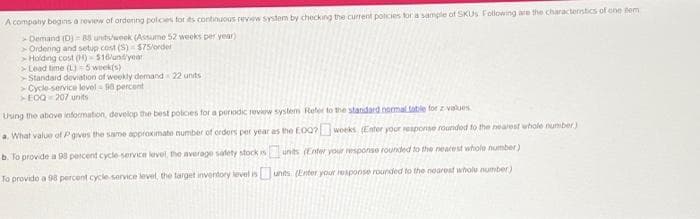 A company begins a review of ordering policies for its continuous review system by checking the current policies for a sample of SKUS Following are the characteristics of one tem
Demand (D)=85 units/week (Assume 52 weeks per year)
Ordening and setup cost (S) $75/order
Holding cost (H)-$16/und/year
Lead time (L) 5 week(s)
Standard deviation of weekly demand 22 units
Cycle-service lovel-90 percent
>EOQ-207 units
Using the above information, develop the best policies for a periodic review system Refer to the standard normal table for z-values
a. What value of P gives the same approximate number of orders per year as the EOQ? weeks (Enter your response rounded to the nearest whole number)
b. To provide a 98 percent cycle-service level, the average safety stock is
To provide a 98 percent cycle-service level, the target inventory level is
unts (Enter your response rounded to the nearest whole number)
units (Enter your response rounded to the nearest whole number)