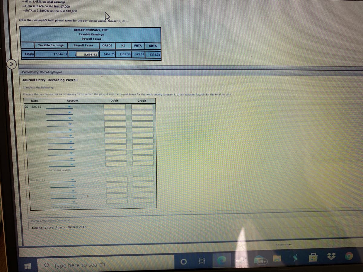 HI at 1.45%% on total earnings
-FUTA at 0.6% on the first $7,000
SUTA aL 3.6890% on the first $10,000
Enter the Employer's total payroll taxes for the pay period ending auary 8, 20..
KIPLEY COMPANY, INC.
Taxable Earnings
Payroll Taxes
Taxable Earnings
Payroll Taxus
OASDI
HI
FUTA
SUTA
Totals
57,544.31
5,695.42
S467.75
$109.39
$45.27
$278.31
Journal Entry: Recording Payroll
Journal Entry: Recording Payroll
Comphete the folkowing
Prepar u lhw joun al entrs as of January 12 ta record the pavroll and the payroll laxs for the wouk ending January 8. Credit Salanes Pavable for the total nit pay.
Date
Account
Debit
Credit
20 Jan. 12
To record payrull.
20 Jan. 12
To tand payul tas
Jourw Ertrv. Payros Diton
Journal Entry: Payroll Distribution
All work awvwu
99+
O Type here to search
