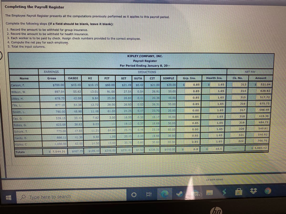 Completing the Payroll Register
The Employee Payroll Register presents all the computations previously performed as it applies to this payroll period.
Complete the following steps (if a field should be blank, leave it blank):
1. Record the amount to be withheld for group insurance.
2. Record the amount to be withheld for health insurance.
3. Each worker is to be paid by check. Assign check numbers provided to the correct employee.
4. Compute the net pay for each employee.
5. Total the input columns.
KIPLEY COMPANY, INC.
Payroll Register
For Period Ending January 8, 20--
EARNINGS
DEDUCTIONS
NET PAY
Name
Gross
OASDI
HI
FIT
SIT
SUTA
CIT
SIMPLE
Grp. Ins.
Health Ins.
Ck. No.
Amount
$43.40
$10.15
$21.00
1.65
Carson, F.
$700.00
$60.00
$21.49
s0.42
$20.00
0.85
313
521.04
Wilson, W.
897.04
55.62
13.01
91.00
27.54
0.54
26.91
50.00
0.85
1.65
314
629.92
678.75
25.00
20.84
0.41
40.00
0.85
1.65
315
517.72
20.36
Utley, H.
42.08
9.84
877.10
28.00
0.53
50.00
0.85
1.65
316
675.73
Fife, L.
54.38
12.72
26.93
26.31
0.47
598.49
Smith, L.
61.00
24:25
23.70
20.00
0.00
1.65
317
790.00
48.98
11.46
16.17
33.43 7.82
0.32
40.00
0.85
1.65
318
419.36
3.00
16.55
Fay, G.
539.15
0.37
38.63
18.69
50.00
0.85
1.65
319
484.73
Robey, G.
623.08
9.03
19.13
0.46
60.00
320
540.91
Schork, T.
773.08
11.21
64.00
23.73
23.19
0.00
1.65
47.93
0.40
29.98
30.00
0.85
1.65
321
540.82
666.11
41.30
9.66
1.00
20.45
Hardy, B.
766.70
80.00
1.65
322
13.00
0.60
30.00
0.85
62.00
30.70
Kipley. C
1,000.00
14.50
16.5
$ 5,695.42
$4.52
$440.00
$226.31
6.8
7,544.31
$467.75 s109.40 $346.00 s231.61
Totals
All work saved.
99+
O Type here to search
