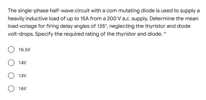 The single-phase half-wave circuit with a com mutating diode is used to supply a
heavily inductive load of up to 15A from a 200V a.c. supply. Determine the mean
load voltage for firing delay angles of 135°, neglecting the thyristor and diode
volt-drops. Specify the required rating of the thyristor and diode. *
16.6V
14V
13V
16V
