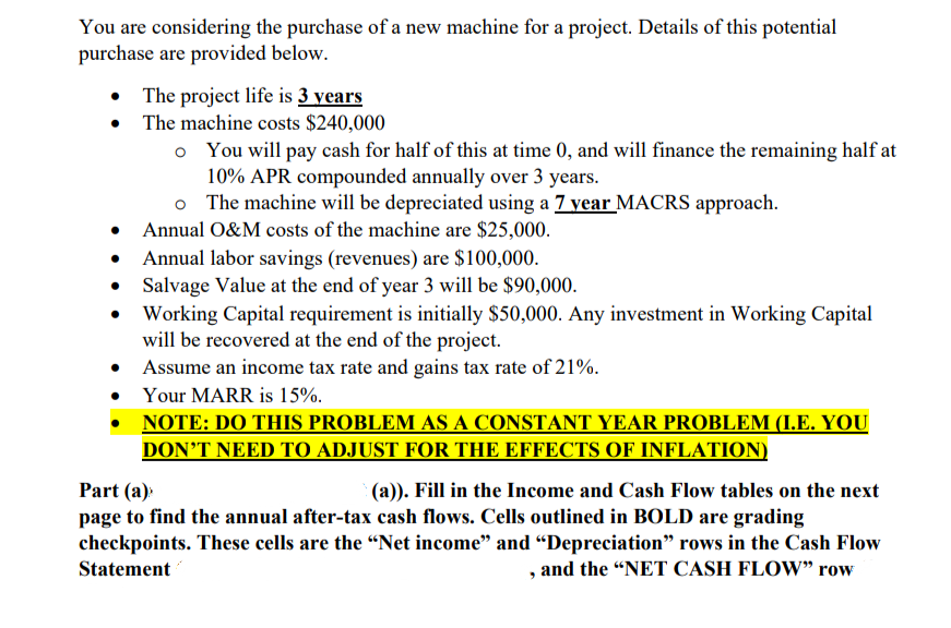 You are considering the purchase of a new machine for a project. Details of this potential
purchase are provided below.
• The project life is 3 years
The machine costs $240,000
o You will pay cash for half of this at time 0, and will finance the remaining half at
10% APR compounded annually over 3 years.
The machine will be depreciated using a 7 year MACRS approach.
Annual O&M costs of the machine are $25,000.
Annual labor savings (revenues) are $100,000.
Salvage Value at the end of year 3 will be $90,000.
Working Capital requirement is initially $50,000. Any investment in Working Capital
will be recovered at the end of the project.
Assume an income tax rate and gains tax rate of 21%.
Your MARR is 15%.
NOTE: DO THIS PROBLEM AS A CONSTANT YEAR PROBLEM (I.E. YOU
DON'T NEED TO ADJUST FOR THE EFFECTS OF INFLATION)
Part (a)
(a)). Fill in the Income and Cash Flow tables on the next
page to find the annual after-tax cash flows. Cells outlined in BOLD are grading
checkpoints. These cells are the "Net income" and "Depreciation" rows in the Cash Flow
Statement
and the "NET CASH FLOW" row
9