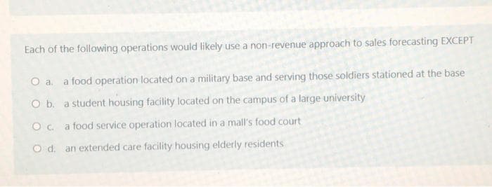 Each of the following operations would likely use a non-revenue approach to sales forecasting EXCEPT
O a. a food operation located on a military base and serving those soldiers stationed at the base
O b. a student housing facility located on the campus of a large university
O c. a food service operation located in a mall's food court
O d. an extended care facility housing elderly residents