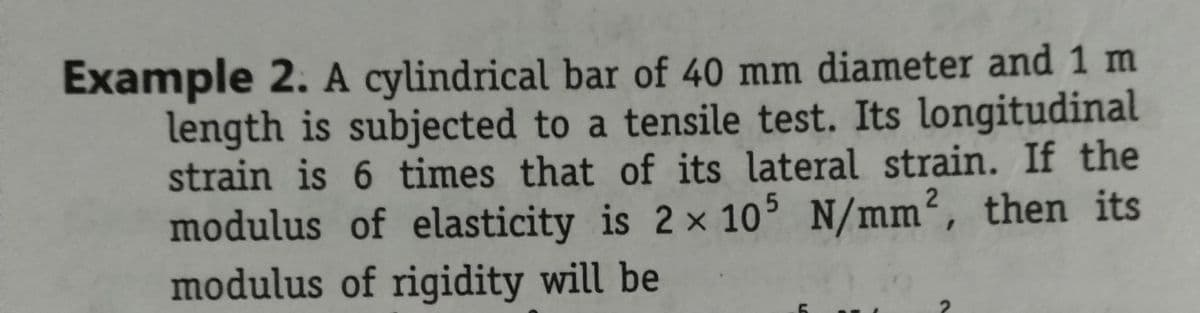 Example 2. A cylindrical bar of 40 mm diameter and 1 m
length is subjected to a tensile test. Its longitudinal
strain is 6 times that of its lateral strain. If the
modulus of elasticity is 2 x 105 N/mm², then its
modulus of rigidity will be
2