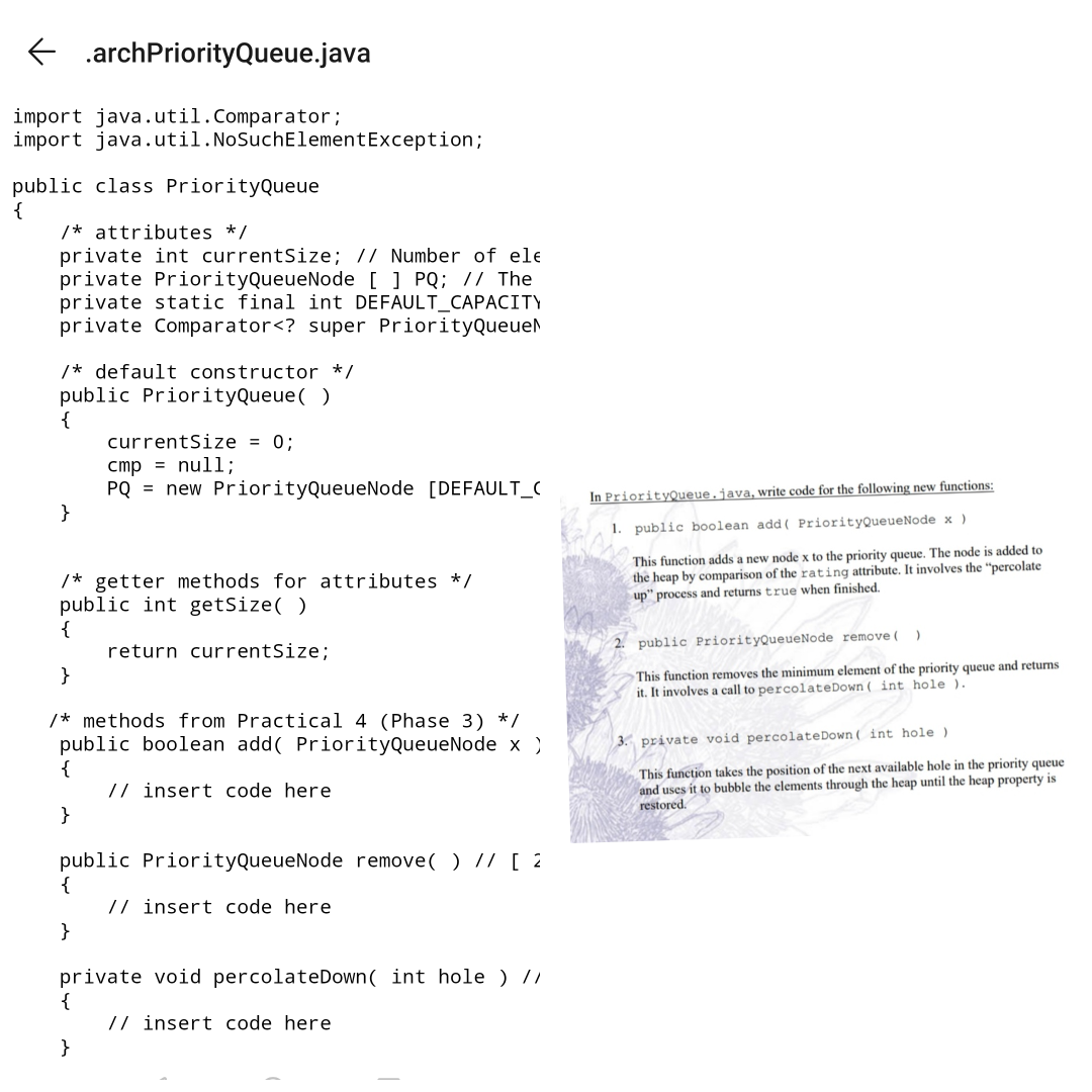 .archPriorityQueue.java
import java.util.Comparator;
import java.util.NoSuchElementException;
public class PriorityQueue
{
/* attributes */
private int currentSize; // Number of ele
private PriorityQueueNode [ ] PQ; // The
private static final int DEFAULT_CAPACITY
private Comparator<? super PriorityQueuel
/* default constructor */
public PriorityQueue( )
{
currentSize = 0;
cmp = null;
PQ = new PriorityQueueNode [DEFAULT_C
}
In PriorityQueue.java, write code for the following new functions:
1. public boolean add( PriorityQueueNode x )
This function adds a new node x to the priority queue. The node is added to
the heap by comparison of the rating attribute. It involves the "percolate
up" process and returns true when finished.
/* getter methods for attributes */
public int getSize( )
{
return currentSize;
}
public PriorityQueueNode remove (
This function removes the minimum element of the priority queue and returns
it. It involves a call to percolateDown ( int hole ).
/* methods from Practical 4 (Phase 3) */
public boolean add( PriorityQueueNode x )
{
// insert code here
}
3. private void percolateDown ( int hole )
This function takes the position of the next available hole in the priority queue
and uses it to bubble the elements through the heap until the heap property is
restored.
public PriorityQueueNode remove( ) // [ 2
{
// insert code here
}
private void percolateDown( int hole ) //
{
// insert code here
}
