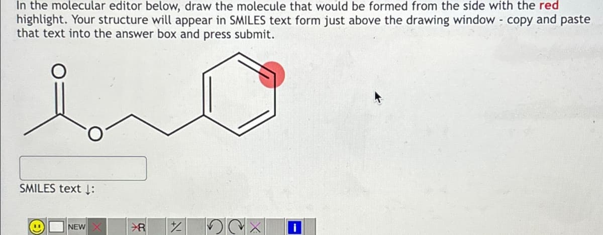 In the molecular editor below, draw the molecule that would be formed from the side with the red
highlight. Your structure will appear in SMILES text form just above the drawing window - copy and paste
that text into the answer box and press submit.
SMILES text ↓:
NEW X
84
¼ 2×
i