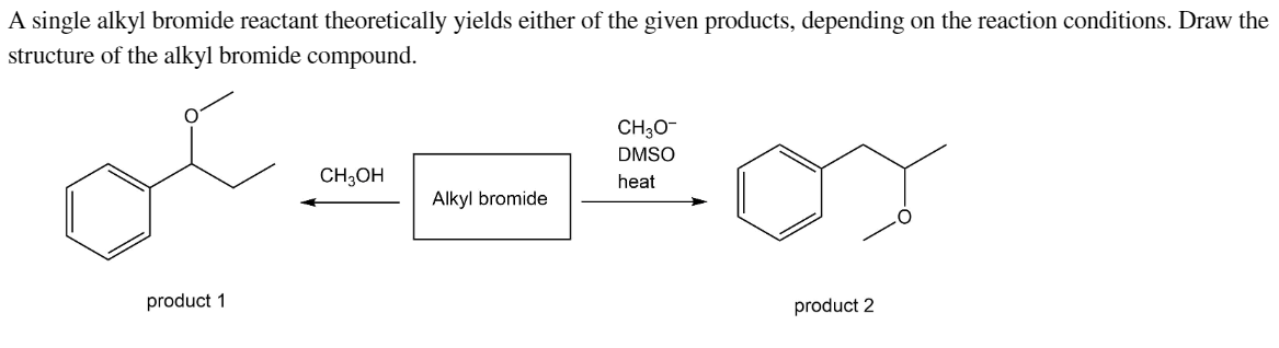 A single alkyl bromide reactant theoretically yields either of the given products, depending on the reaction conditions. Draw the
structure of the alkyl bromide compound.
product 1
CH3O-
DMSO
CH3OH
heat
Alkyl bromide
product 2