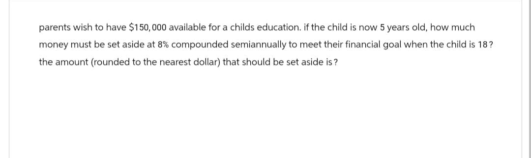 parents wish to have $150,000 available for a childs education. if the child is now 5 years old, how much
money must be set aside at 8% compounded semiannually to meet their financial goal when the child is 18?
the amount (rounded to the nearest dollar) that should be set aside is?