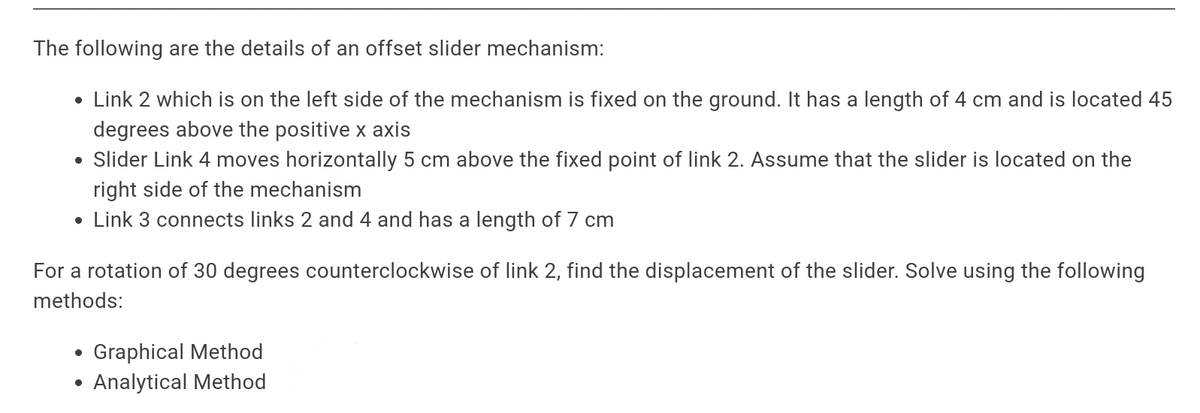 The following are the details of an offset slider mechanism:
• Link 2 which is on the left side of the mechanism is fixed on the ground. It has a length of 4 cm and is located 45
degrees above the positive x axis
• Slider Link 4 moves horizontally 5 cm above the fixed point of link 2. Assume that the slider is located on the
right side of the mechanism
• Link 3 connects links 2 and 4 and has a length of 7 cm
For a rotation of 30 degrees counterclockwise of link 2, find the displacement of the slider. Solve using the following
methods:
Graphical Method
Analytical Method
