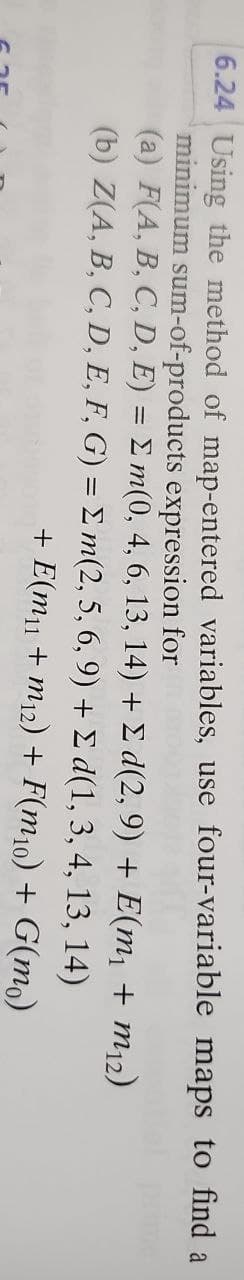 6.24 Using the method of map-entered variables, use four-variable maps to find a
minimum sum-of-products expression for
(a) F(A, B, C, D, E) = Σm(0, 4, 6, 13, 14) + Σ d(2,9) + E(m₁ + m12)
(b) Z(A, B, C, D, E, F, G) = Σm(2, 5, 6, 9) + Σd(1, 3, 4, 13,
14)
+ E(m₁1 + m12) + F(m10) + G(mo)
6.35