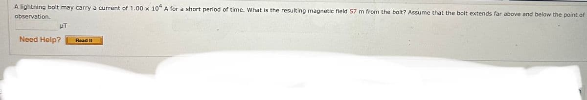 A lightning bolt may carry a current of 1.00 x 104 A for a short period of time. What is the resulting magnetic field 57 m from the bolt? Assume that the bolt extends far above and below the point of
observation.
HT
Need Help?
Read It