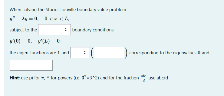 When solving the Sturm-Liouville boundary value problem
y" - Ay=0, 0<x<L,
subject to the
y'(0) = 0, y'(L) = 0,
the eigen-functions are 1 and
boundary conditions
◆
corresponding to the eigenvalues 0 and
Hint: use pi for , ^ for powers (i.e. 3²-3^2) and for the fraction
abc
use abc/d