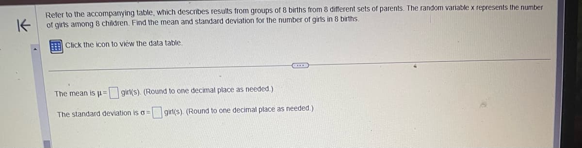 K
Refer to the accompanying table, which describes results from groups of 8 births from 8 different sets of parents. The random variable x represents the number
of girls among 8 children. Find the mean and standard deviation for the number of girls in 8 births.
Click the icon to view the data table.
The mean is μ = girl(s). (Round to one decimal place as needed.).
The standard deviation is o
C
girl(s). (Round to one decimal place as needed.)