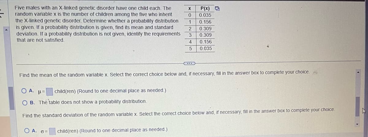 Five males with an X-linked genetic disorder have one child each. The
random variable x is the number of children among the five who inherit
the X-linked genetic disorder. Determine whether a probability distribution
is given. If a probability distribution is given, find its mean and standard
deviation. If a probability distribution is not given, identify the requirements
that are not satisfied.
Find the mean of the random variable x. Select the correct choice below and, if necessary, fill in the answer box to complete your choice.
OA. =
OB. The table does not show a probability distribution.
Find the standard deviation of the random variable x. Select the correct choice below and, if necessary, fill in the answer box to complete your choice.
OA. O=
X P(x) D
0 0.035
1 0.156
2 0.309
3 0.309
4
0.156
5
0.035
child(ren) (Round to one decimal place as needed.)
child(ren) (Round to one decimal place as needed.)
M