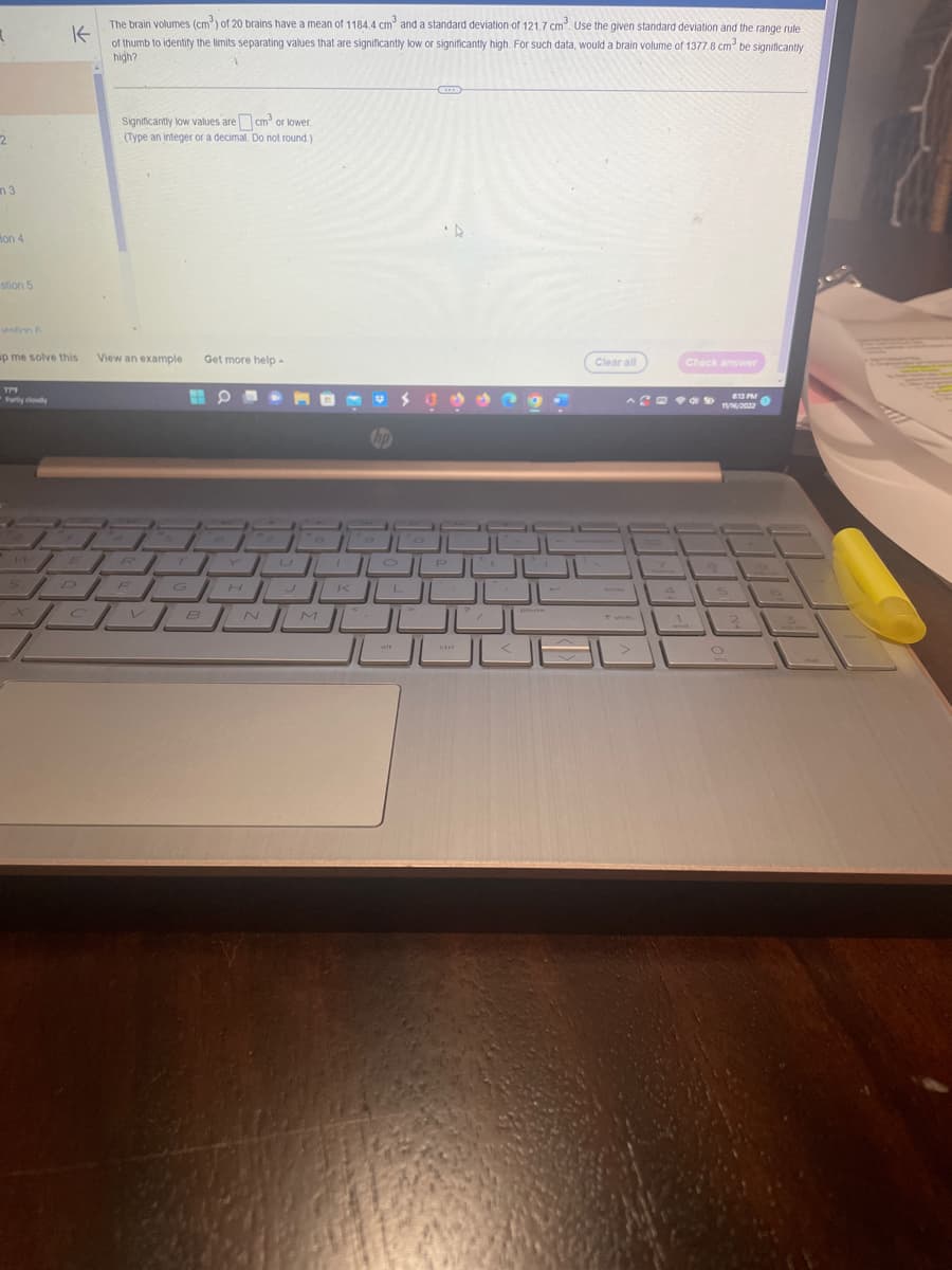 R
2
3
Hon 4
stion 5
estion A
p me solve this
Partly cloudy
K
The brain volumes (cm³) of 20 brains have a mean of 1184.4 cm³ and a standard deviation of 121.7 cm³. Use the given standard deviation and the range rule
of thumb to identify the limits separating values that are significantly low or significantly high. For such data, would a brain volume of 1377.8 cm³ be significantly
high?
14
Significantly low values are cm²³ or lower.
(Type an integer or a decimal. Do not round.)
View an example Get more help.
3.
1
R
DEC
JDM
T
B
O
1
H
U
M
1
K
P
ctr
Clear all
Check answer
8:13 PM
11/16/2022
2