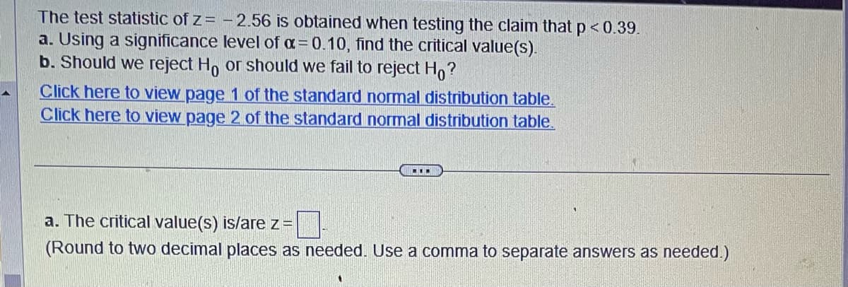 The test statistic of z= -2.56 is obtained when testing the claim that p < 0.39.
a. Using a significance level of α=0.10, find the critical value(s).
b. Should we reject Ho or should we fail to reject Ho?
Click here to view page 1 of the standard normal distribution table.
Click here to view page 2 of the standard normal distribution table.
I
a. The critical value(s) is/are z=
(Round to two decimal places as needed. Use a comma to separate answers as needed.)