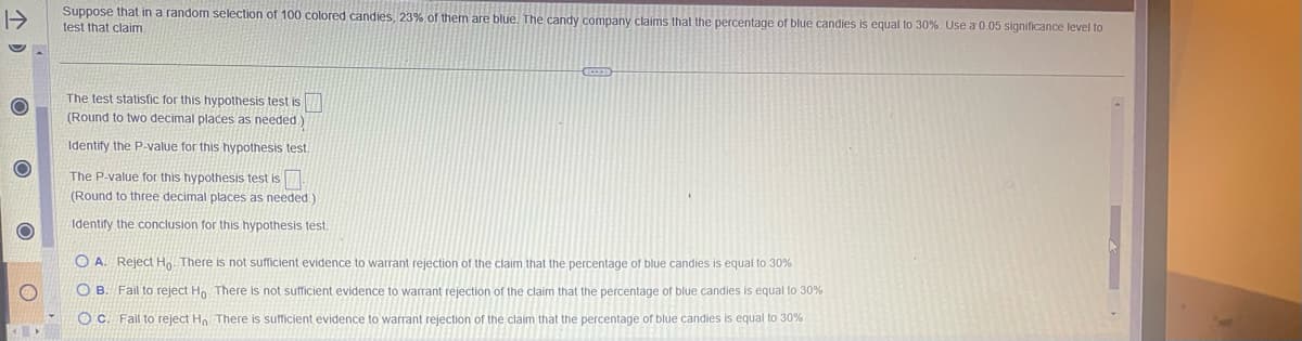 O
Suppose that in a random selection of 100 colored candies, 23% of them are blue. The candy company claims that the percentage of blue candies is equal to 30%. Use a 0.05 significance level to
test that claim.
The test statistic for this hypothesis test is
(Round to two decimal places as needed.)
Identify the P-value for this hypothesis test.
The P-value for this hypothesis test is.
(Round to three decimal places as needed.)
Identify the conclusion for this hypothesis test.
OA. Reject Ho. There is not sufficient evidence to warrant rejection of the claim that the percentage of blue candies is equal to 30%
OB. Fail to reject Ho. There is not sufficient evidence to warrant rejection of the claim that the percentage of blue candies is equal to 30%
Oc. Fail to reject Ho. There is sufficient evidence to warrant rejection of the claim that the percentage of blue candies is equal to 30%