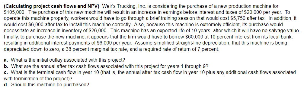 (Calculating project cash flows and NPV) Weir's Trucking, Inc. is considering the purchase of a new production machine for
$105,000. The purchase of this new machine will result in an increase in earnings before interest and taxes of $20,000 per year. To
operate this machine properly, workers would have to go through a brief training session that would cost $5,750 after tax. In addition, it
would cost $6,000 after tax to install this machine correctly. Also, because this machine is extremely efficient, its purchase would
necessitate an increase in inventory of $26,000. This machine has an expected life of 10 years, after which it will have no salvage value.
Finally, to purchase the new machine, it appears that the firm would have to borrow $60,000 at 10 percent interest from its local bank,
resulting in additional interest payments of $6,000 per year. Assume simplified straight-line depreciation, that this machine is being
depreciated down to zero, a 38 percent marginal tax rate, and a required rate of return of 7 percent.
a. What is the initial outlay associated with this project?
b. What are the annual after-tax cash flows associated with this project for years 1 through 9?
c. What is the terminal cash flow in year 10 (that is, the annual after-tax cash flow in year 10 plus any additional cash flows associated
with termination of the project)?
d. Should this machine be purchased?