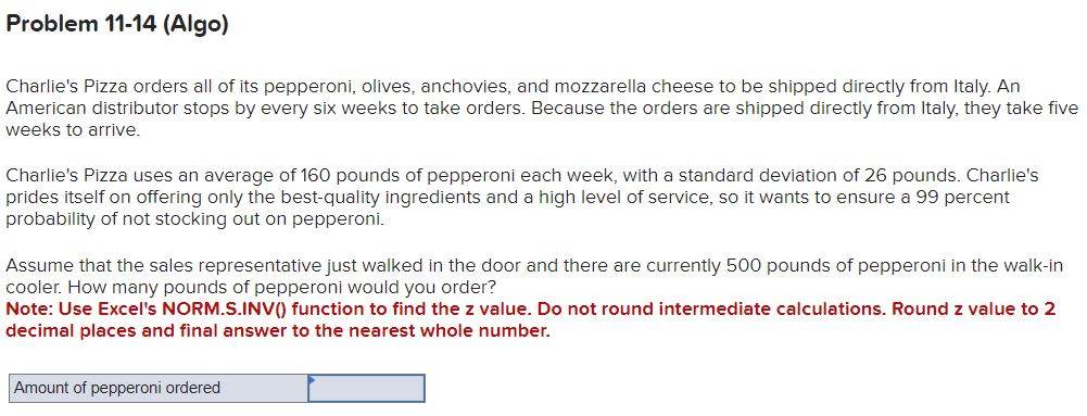Problem 11-14 (Algo)
Charlie's Pizza orders all of its pepperoni, olives, anchovies, and mozzarella cheese to be shipped directly from Italy. An
American distributor stops by every six weeks to take orders. Because the orders are shipped directly from Italy, they take five
weeks to arrive.
Charlie's Pizza uses an average of 160 pounds of pepperoni each week, with a standard deviation of 26 pounds. Charlie's
prides itself on offering only the best-quality ingredients and a high level of service, so it wants to ensure a 99 percent
probability of not stocking out on pepperoni.
Assume that the sales representative just walked in the door and there are currently 500 pounds of pepperoni in the walk-in
cooler. How many pounds of pepperoni would you order?
Note: Use Excel's NORM.S.INV() function to find the z value. Do not round intermediate calculations. Round z value to 2
decimal places and final answer to the nearest whole number.
Amount of pepperoni ordered