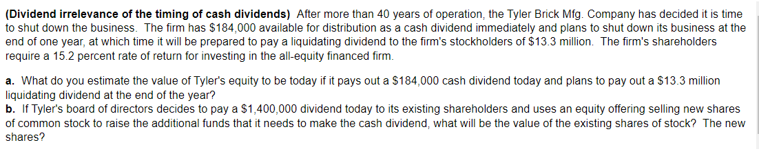 (Dividend irrelevance of the timing of cash dividends) After more than 40 years of operation, the Tyler Brick Mfg. Company has decided it is time
to shut down the business. The firm has $184,000 available for distribution as a cash dividend immediately and plans to shut down its business at the
end of one year, at which time it will be prepared to pay a liquidating dividend to the firm's stockholders of $13.3 million. The firm's shareholders
require a 15.2 percent rate of return for investing in the all-equity financed firm.
a. What do you estimate the value of Tyler's equity to be today if it pays out a $184,000 cash dividend today and plans to pay out a $13.3 million
liquidating dividend at the end of the year?
b. If Tyler's board of directors decides to pay a $1,400,000 dividend today to its existing shareholders and uses an equity offering selling new shares
of common stock to raise the additional funds that it needs to make the cash dividend, what will be the value of the existing shares of stock? The new
shares?