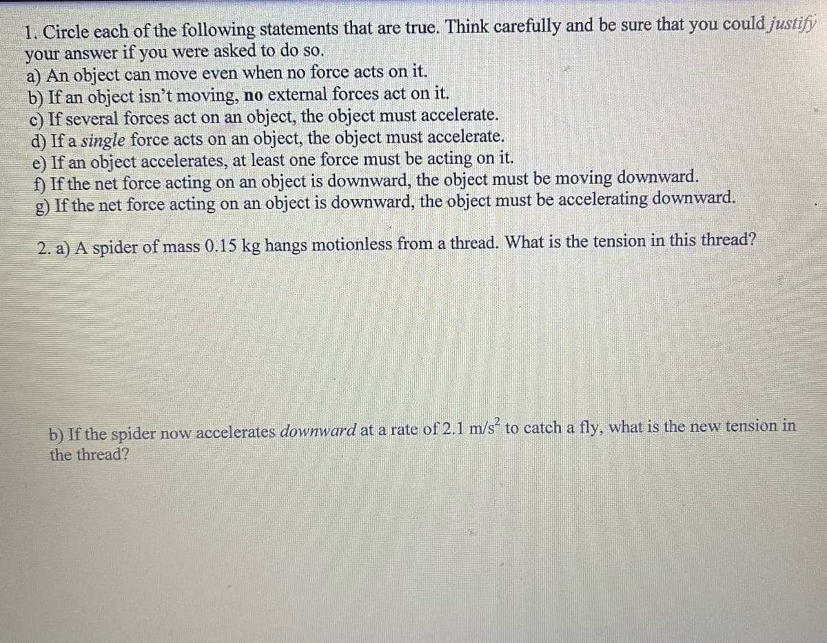 1. Circle each of the following statements that are true. Think carefully and be sure that you could justify
your answer if you were asked to do so.
a) An object can move even when no force acts on it.
b) If an object isn't moving, no external forces act on it.
c) If several forces act on an object, the object must accelerate.
d) If a single force acts on an object, the object must accelerate.
e) If an object accelerates, at least one force must be acting on it.
f) If the net force acting on an object is downward, the object must be moving downward.
g) If the net force acting on an object is downward, the object must be accelerating downward.
2. a) A spider of mass 0.15 kg hangs motionless from a thread. What is the tension in this thread?
b) If the spider now accelerates downward at a rate of 2.1 m/s² to catch a fly, what is the new tension in
the thread?