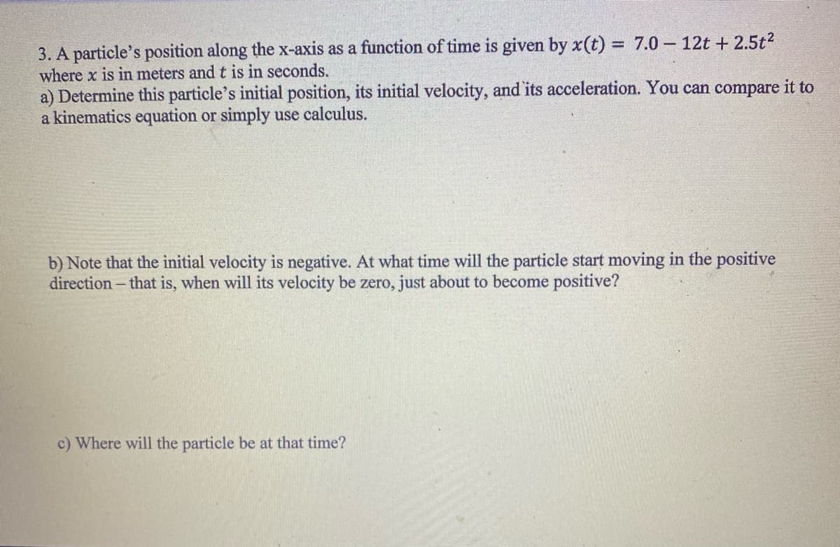 3. A particle's position along the x-axis as a function of time is given by x(t) = 7.0- 12t + 2.5t²
where x is in meters and t is in seconds.
a) Determine this particle's initial position, its initial velocity, and its acceleration. You can compare it to
a kinematics equation or simply use calculus.
b) Note that the initial velocity is negative. At what time will the particle start moving in the positive
direction - that is, when will its velocity be zero, just about to become positive?
c) Where will the particle be at that time?