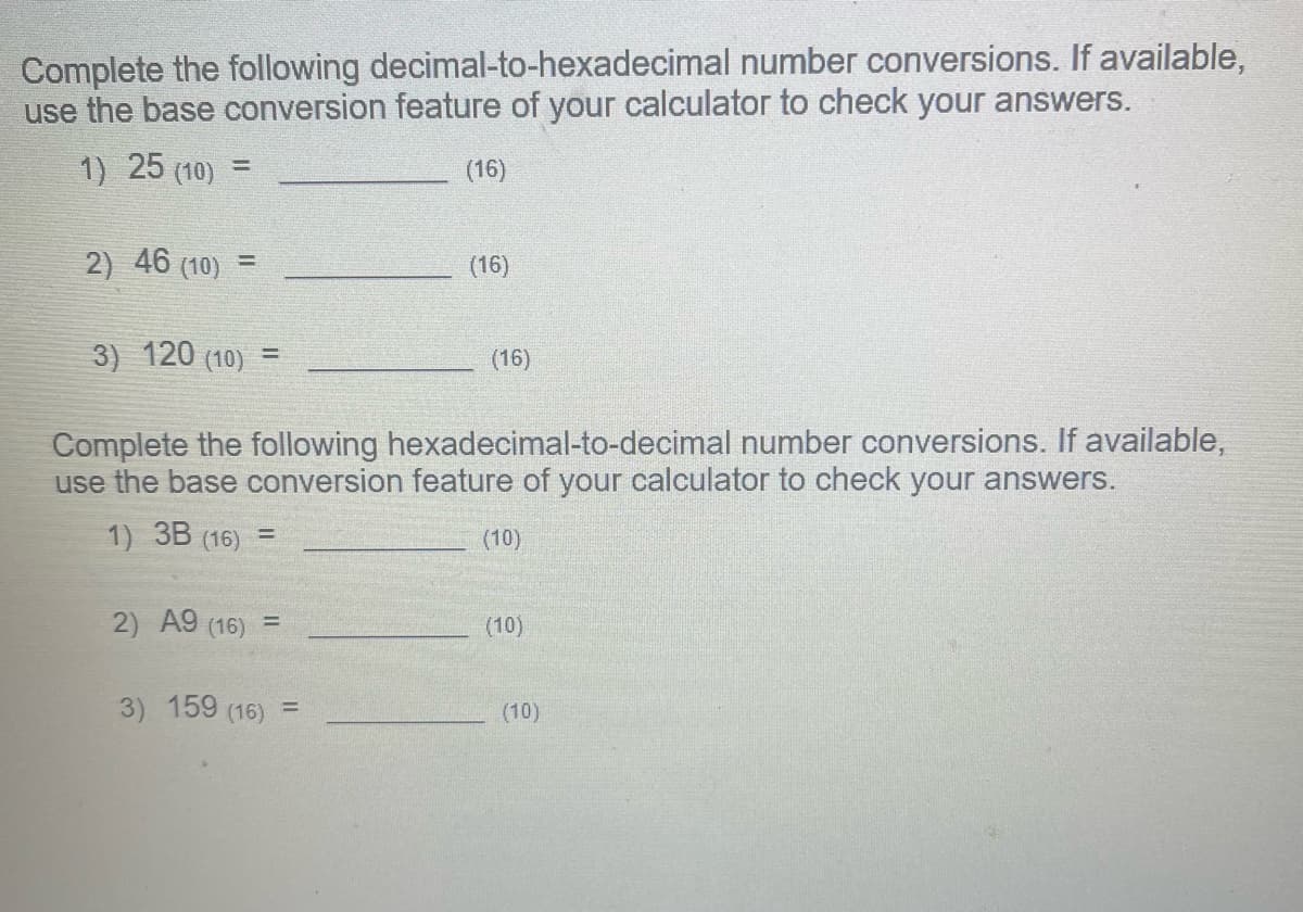 Complete the following decimal-to-hexadecimal number conversions. If available,
use the base conversion feature of your calculator to check your answers.
1) 25 (10) =
(16)
2) 46 (10) =
3) 120 (10) =
(16)
=
(16)
Complete the following hexadecimal-to-decimal number conversions. If available,
use the base conversion feature of your calculator to check your answers.
1) 3B (16) =
2) A9 (16) =
3) 159 (16)
(10)
(10)
(10)