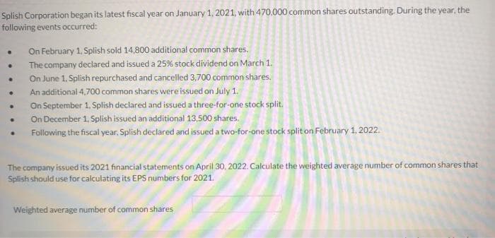 Splish Corporation began its latest fiscal year on January 1, 2021, with 470,000 common shares outstanding. During the year, the
following events occurred:
.
.
On February 1, Splish sold 14,800 additional common shares.
The company declared and issued a 25% stock dividend on March 1.
On June 1, Splish repurchased and cancelled 3,700 common shares.
An additional 4,700 common shares were issued on July 1.
On September 1, Splish declared and issued a three-for-one stock split.
On December 1, Splish issued an additional 13,500 shares.
Following the fiscal year, Splish declared and issued a two-for-one stock split on February 1, 2022.
The company issued its 2021 financial statements on April 30, 2022. Calculate the weighted average number of common shares that
Splish should use for calculating its EPS numbers for 2021.
Weighted average number of common shares