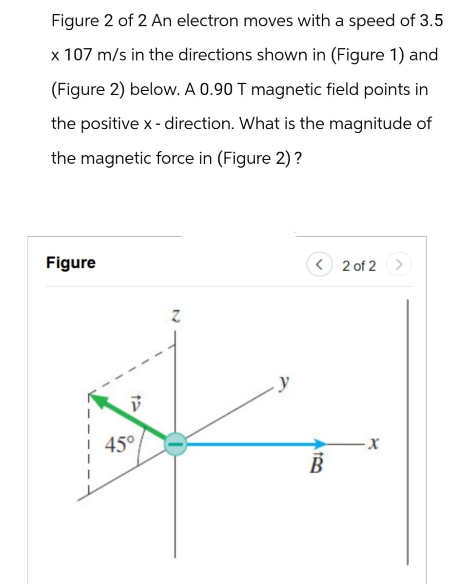 Figure 2 of 2 An electron moves with a speed of 3.5
x 107 m/s in the directions shown in (Figure 1) and
(Figure 2) below. A 0.90 T magnetic field points in
the positive x-direction. What is the magnitude of
the magnetic force in (Figure 2)?
Figure
בז
Z
45°
< 2 of 2
13
B
X