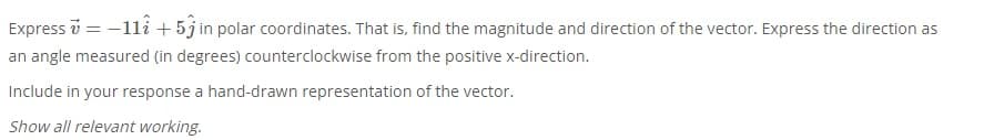 Express v = -11i + 5j in polar coordinates. That is, find the magnitude and direction of the vector. Express the direction as
an angle measured (in degrees) counterclockwise from the positive x-direction.
Include in your response a hand-drawn representation of the vector.
Show all relevant working.
