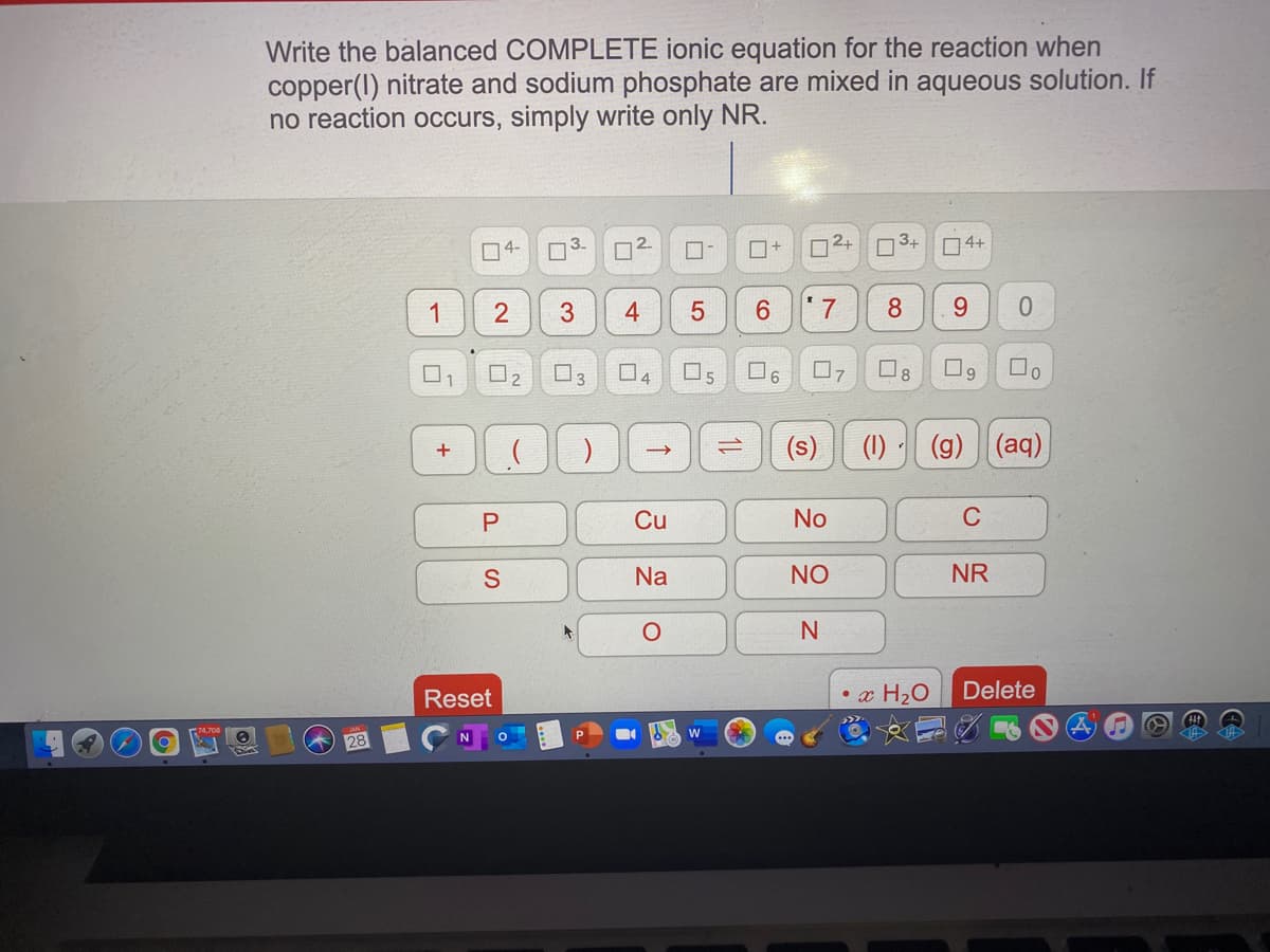 Write the balanced COMPLETE ionic equation for the reaction when
copper(I) nitrate and sodium phosphate are mixed in aqueous solution. If
no reaction occurs, simply write only NR.
O4-
3-
2+
3+
4+
1
4
8
9.
O2
O3
4
(s)
(1)
(g) (aq)
Cu
No
C
Na
NO
NR
Reset
• x H2O
Delete
P
3.
2.
