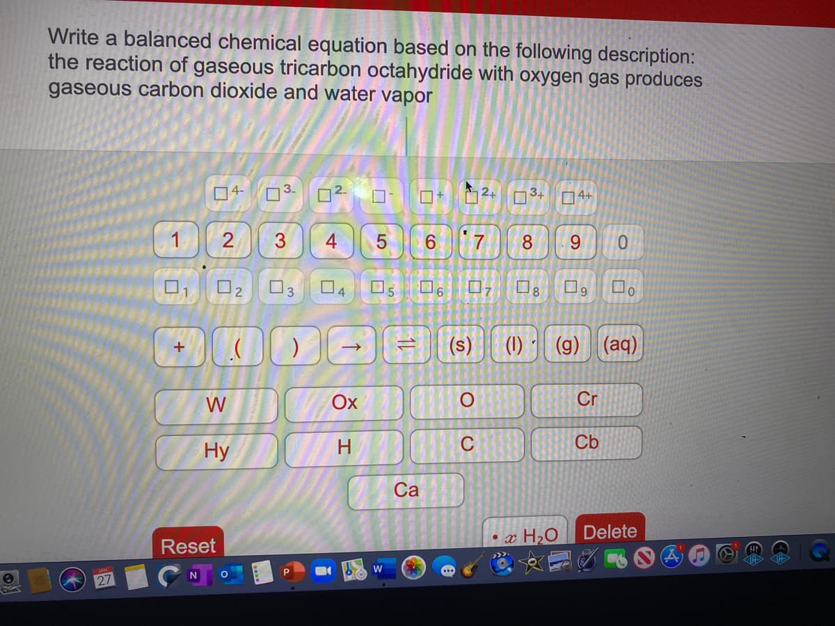 Write a balanced chemical equation based on the following description:
the reaction of gaseous tricarbon octahydride with oxygen gas produces
gaseous carbon dioxide and water vapor
4-
34
4+
2
3
4
6.
8.
9.
0.
O2
O3 04
8.
9.
(s)
(1)
(g) (aq)
+
W
Ox
Cr
Hy
H
C
Cb
Са
Delete
Reset
•x H2O
W
27
