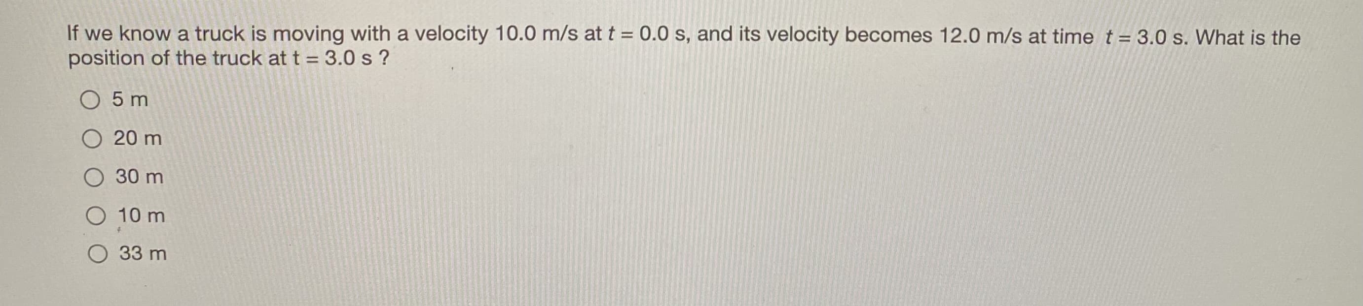 If we know a truck is moving with a velocity 10.0 m/s at t = 0.0 s, and its velocity becomes 12.0 m/s at time t = 3.0 s. What is the
position of the truck at t = 3.0 s ?
O 5 m
O 20 m
O 30 m
O 10 m
O 33 m
