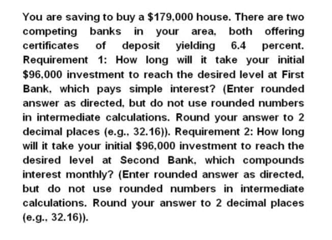 You are saving to buy a $179,000 house. There are two
banks in your area, both offering
competing
certificates
of
deposit yielding 6.4
percent.
Requirement 1: How long will it take your initial
$96,000 investment to reach the desired level at First
Bank, which pays simple interest? (Enter rounded
answer as directed, but do not use rounded numbers
in intermediate calculations. Round your answer to 2
decimal places (e.g., 32.16)). Requirement 2: How long
will it take your initial $96,000 investment to reach the
desired level at Second Bank, which compounds
interest monthly? (Enter rounded answer as directed,
but do not use rounded numbers in intermediate
calculations. Round your answer to 2 decimal places
(e.g., 32.16)).