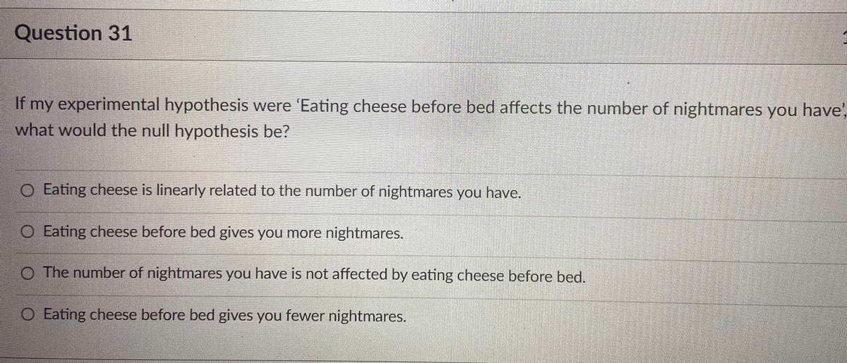 Question 31
If my experimental hypothesis were 'Eating cheese before bed affects the number of nightmares you have',
what would the null hypothesis be?
O Eating cheese is linearly related to the number of nightmares you have.
O Eating cheese before bed gives you more nightmares.
O The number of nightmares you have is not affected by eating cheese before bed.
O Eating cheese before bed gives you fewer nightmares.
