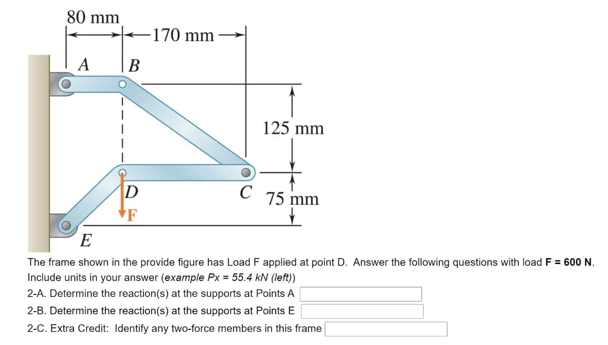 80 mm
170 mm →
A
В
125 mm
|D
C
75
mm
VF
E
The frame shown in the provide figure has Load F applied at point D. Answer the following questions with load F = 600 N.
Include units in your answer (example Px = 55.4 kN (left))
2-A. Determine the reaction(s) at the supports at Points A
2-B. Determine the reaction(s) at the supports at Points E
2-C. Extra Credit: Identify any two-force members in this frame
