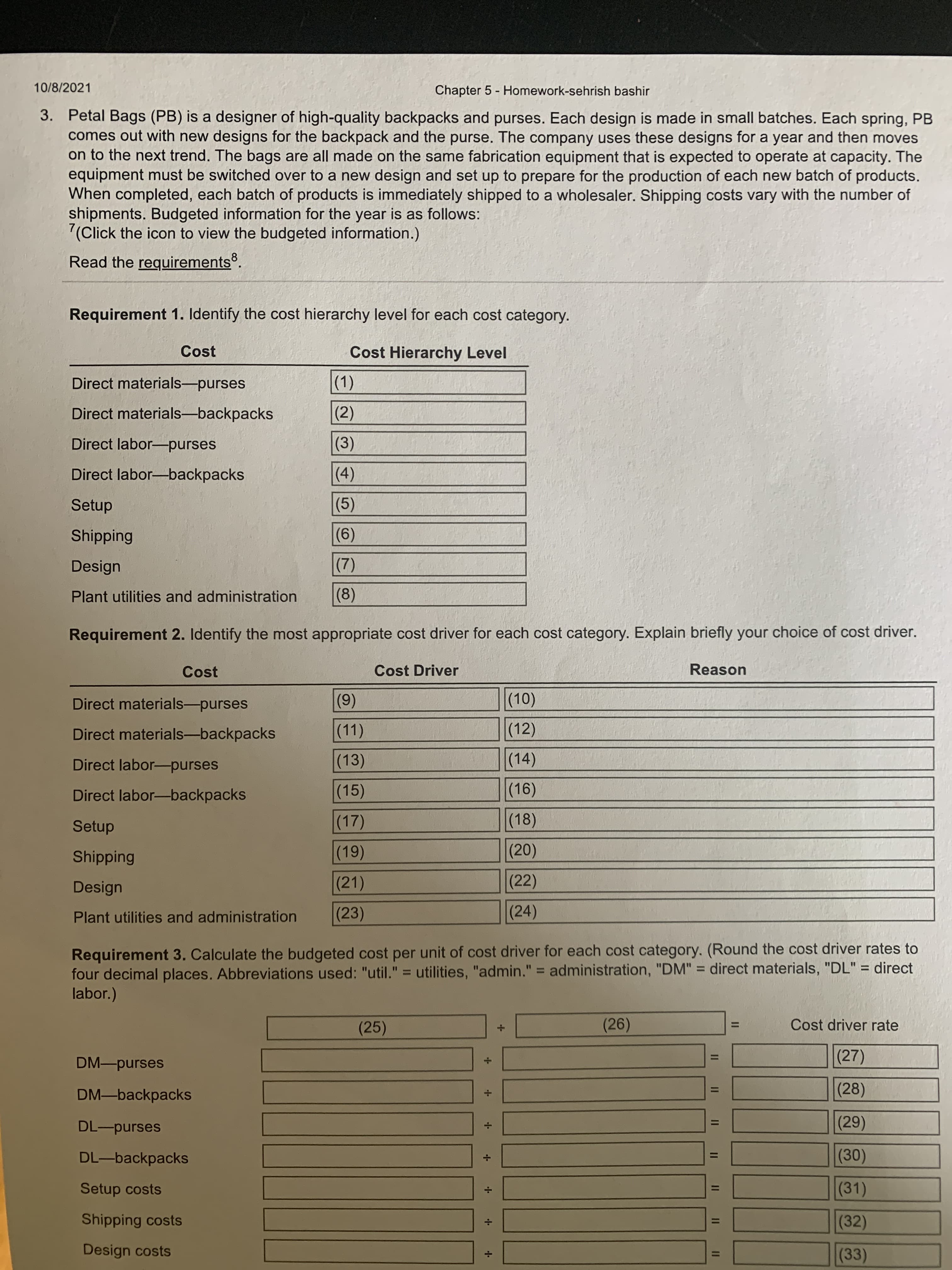 II I I " I| II |I
+ **
+ + + -
10/8/2021
Chapter 5 - Homework-sehrish bashir
3. Petal Bags (PB) is a designer of high-quality backpacks and purses. Each design is made in small batches. Each spring, PB
comes out with new designs for the backpack and the purse. The company uses these designs for a year and then moves
on to the next trend. The bags are all made on the same fabrication equipment that is expected to operate at capacity. The
equipment must be switched over to a new design and set up to prepare for the production of each new batch of products.
When completed, each batch of products is immediately shipped to a wholesaler. Shipping costs vary with the number of
shipments. Budgeted information for the year is as follows:
7(Click the icon to view the budgeted information.)
Read the requirements.
Requirement 1. Identify the cost hierarchy level for each cost category.
Cost
Cost Hierarchy Level
()
(2)
Direct materials-purses
Direct materials-backpacks
Direct labor-purses
()
()
(5)
Direct labor-backpacks
Setup
Shipping
(6)
(7)
(8)
Design
Plant utilities and administration
Requirement 2. Identify the most appropriate cost driver for each cost category. Explain briefly your choice of cost driver.
Cost
Cost Driver
Reason
(9)
(11)
(0)
(12)
Direct materials-purses
Direct materials-backpacks
Direct labor-purses
(13)
(14)
(16)
(18)
Direct labor-backpacks
(15)
(17)
Setup
(19)
(20)
Shipping
Design
(21)
(22)
(23)
(24)
Plant utilities and administration
Requirement 3. Calculate the budgeted cost per unit of cost driver for each cost category. (Round the cost driver rates to
four decimal places. Abbreviations used: "util." = utilities, "admin." = administration, "DM" = direct materials, "DL" = direct
labor.)
%3D
%3D
%3D
Cost driver rate
(25)
(26)
(27)
DM-purses
(28)
DM-backpacks
DL-purses
(0)
(31)
DL-backpacks
Setup costs
Shipping costs
(32)
Design costs
(33)
