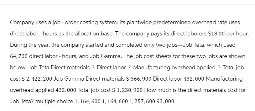 Company uses a job - order costing system. Its plantwide predetermined overhead rate uses
direct labor - hours as the allocation base. The company pays its direct laborers $18.00 per hour.
During the year, the company started and completed only two jobs―Job Teta, which used
64,700 direct labor - hours, and Job Gamma. The job cost sheets for these two jobs are shown
below: Job Teta Direct materials? Direct labor? Manufacturing overhead applied ? Total job
cost $ 2,422,200 Job Gamma Direct materials $ 366,900 Direct labor 432,000 Manufacturing
overhead applied 432,000 Total job cost $ 1,230,900 How much is the direct materials cost for
Job Teta? multiple choice 1, 164, 600 1, 164, 600 1,257,600 93,000