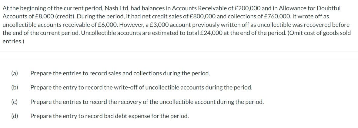 At the beginning of the current period, Nash Ltd. had balances in Accounts Receivable of £200,000 and in Allowance for Doubtful
Accounts of £8,000 (credit). During the period, it had net credit sales of £800,000 and collections of £760,000. It wrote off as
uncollectible accounts receivable of £6,000. However, a £3,000 account previously written off as uncollectible was recovered before
the end of the current period. Uncollectible accounts are estimated to total £24,000 at the end of the period. (Omit cost of goods sold
entries.)
(a)
Prepare the entries to record sales and collections during the period.
(b)
Prepare the entry to record the write-off of uncollectible accounts during the period.
(c)
Prepare the entries to record the recovery of the uncollectible account during the period.
(d) Prepare the entry to record bad debt expense for the period.