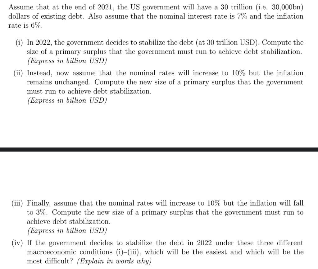 Assume that at the end of 2021, the US government will have a 30 trillion (i.e. 30,000bn)
dollars of existing debt. Also assume that the nominal interest rate is 7% and the inflation
rate is 6%.
(i) In 2022, the government decides to stabilize the debt (at 30 trillion USD). Compute the
size of a primary surplus that the government must run to achieve debt stabilization.
(Express in billion USD)
(ii) Instead, now assume that the nominal rates will increase to 10% but the inflation
remains unchanged. Compute the new size of a primary surplus that the government
must run to achieve debt stabilization.
(Express in billion USD)
(iii) Finally, assume that the nominal rates will increase to 10% but the inflation will fall
to 3%. Compute the new size of a primary surplus that the government must run to
achieve debt stabilization.
(Express in billion USD)
(iv) If the government decides to stabilize the debt in 2022 under these three different
macroeconomic conditions (i)-(iii), which will be the easiest and which will be the
most difficult? (Explain in words why)
