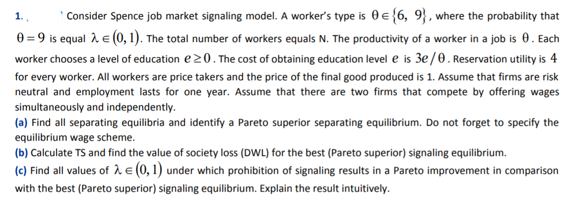 1.
| Consider Spence job market signaling model. A worker's type is 0 e{6, 9}, where the probability that
0 = 9 is equal 2 e (0, 1). The total number of workers equals N. The productivity of a worker in a job is . Each
worker chooses a level of education e20.The cost of obtaining education level e is 3e/0. Reservation utility is 4
for every worker. All workers are price takers and the price of the final good produced is 1. Assume that firms are risk
neutral and employment lasts for one year. Assume that there are two firms that compete by offering wages
simultaneously and independently.
(a) Find all separating equilibria and identify a Pareto superior separating equilibrium. Do not forget to specify the
equilibrium wage scheme.
(b) Calculate TS and find the value of society loss (DWL) for the best (Pareto superior) signaling equilibrium.
(c) Find all values of 1 e (0, 1) under which prohibition of signaling results in a Pareto improvement in comparison
with the best (Pareto superior) signaling equilibrium. Explain the result intuitively.
