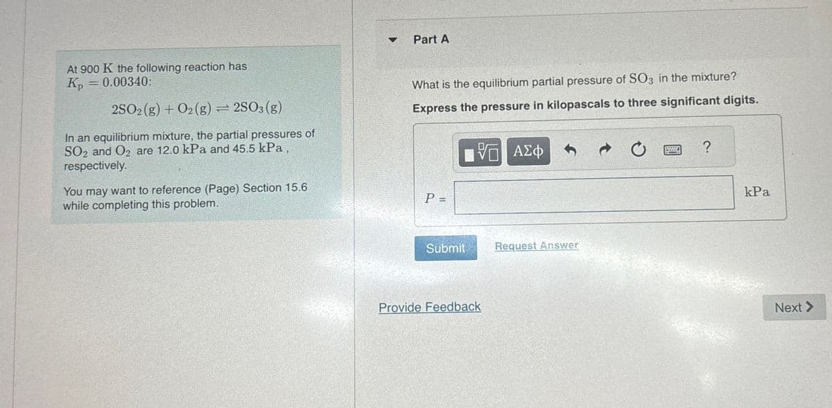 4
Part A
At 900 K the following reaction has
Kp = 0.00340:
2SO2(g) + O2(g)=2SO3(g)
In an equilibrium mixture, the partial pressures of
SO2 and O2 are 12.0 kPa and 45.5 kPa,
respectively.
You may want to reference (Page) Section 15.6
while completing this problem.
What is the equilibrium partial pressure of SO3 in the mixture?
Express the pressure in kilopascals to three significant digits.
P =
ΤΟ ΑΣΦ
?
kPa
Submit
Request Answer
Provide Feedback
Next >