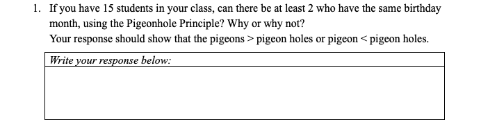 1. If you have 15 students in your class, can there be at least 2 who have the same birthday
month, using the Pigeonhole Principle? Why or why not?
Your response should show that the pigeons > pigeon holes or pigeon < pigeon holes.
Write your response below:

