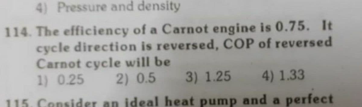4) Pressure and density
114. The efficiency of a Carnot engine is 0.75. It
cycle direction is reversed, COP of reversed
Carnot cycle will be
1) 0.25
2) 0.5 3) 1.25
4) 1.33
115. Consider an ideal heat pump and a perfect
